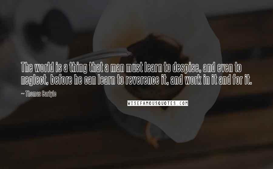Thomas Carlyle Quotes: The world is a thing that a man must learn to despise, and even to neglect, before he can learn to reverence it, and work in it and for it.