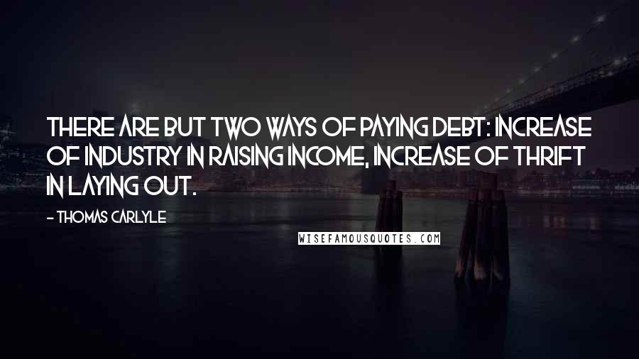 Thomas Carlyle Quotes: There are but two ways of paying debt: Increase of industry in raising income, increase of thrift in laying out.