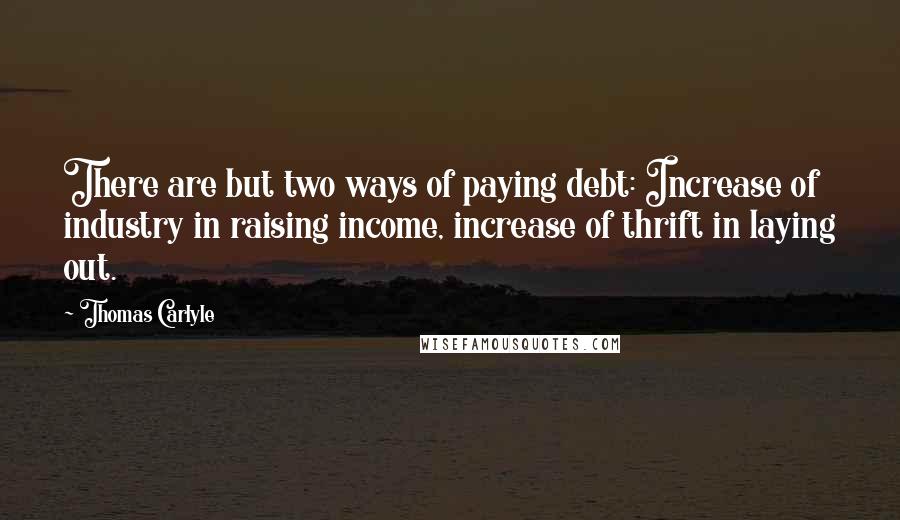 Thomas Carlyle Quotes: There are but two ways of paying debt: Increase of industry in raising income, increase of thrift in laying out.