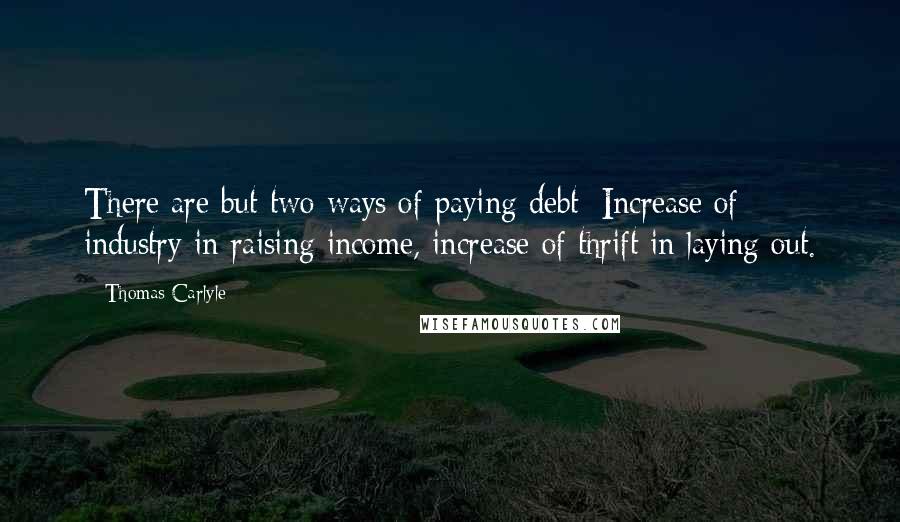 Thomas Carlyle Quotes: There are but two ways of paying debt: Increase of industry in raising income, increase of thrift in laying out.