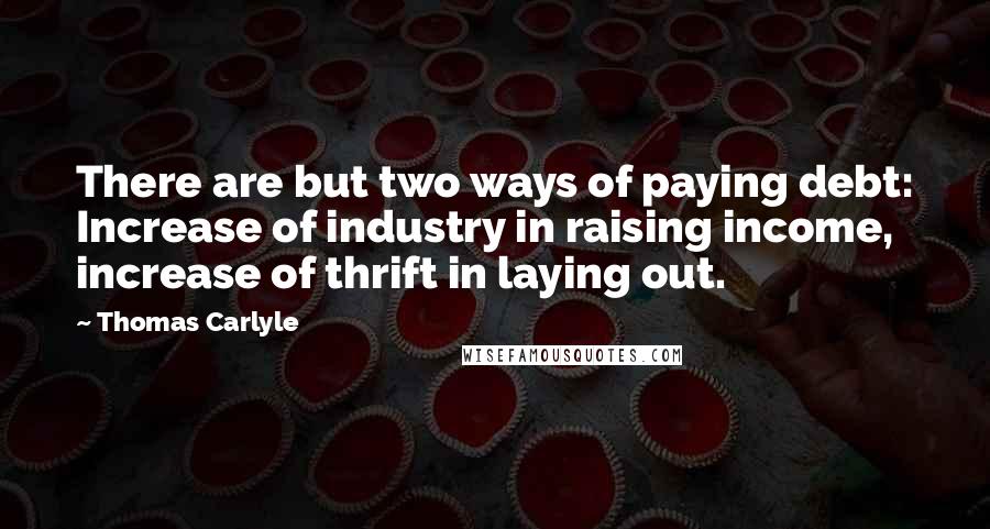 Thomas Carlyle Quotes: There are but two ways of paying debt: Increase of industry in raising income, increase of thrift in laying out.