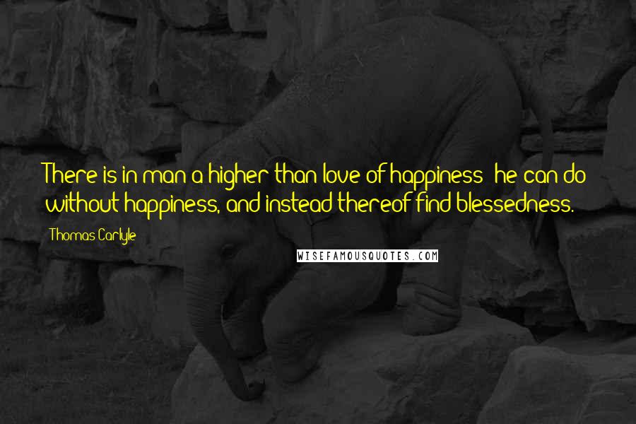 Thomas Carlyle Quotes: There is in man a higher than love of happiness; he can do without happiness, and instead thereof find blessedness.
