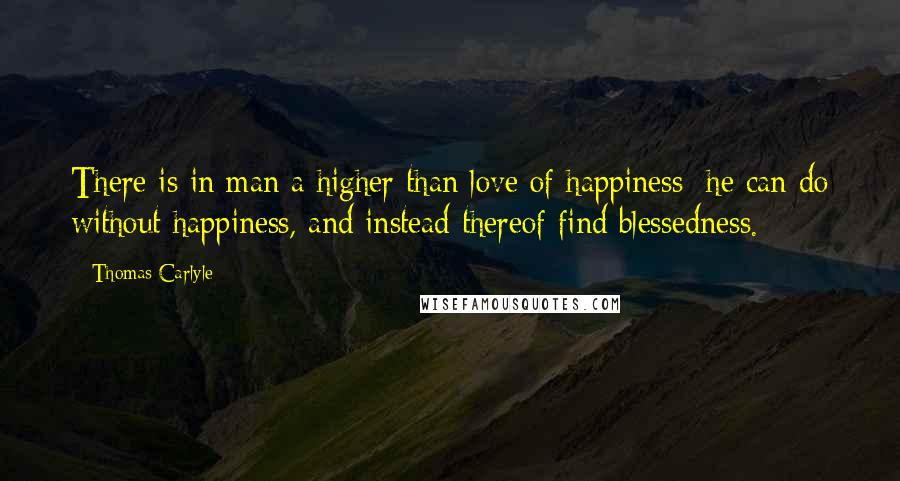 Thomas Carlyle Quotes: There is in man a higher than love of happiness; he can do without happiness, and instead thereof find blessedness.