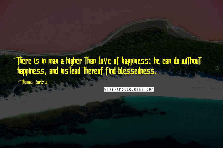 Thomas Carlyle Quotes: There is in man a higher than love of happiness; he can do without happiness, and instead thereof find blessedness.