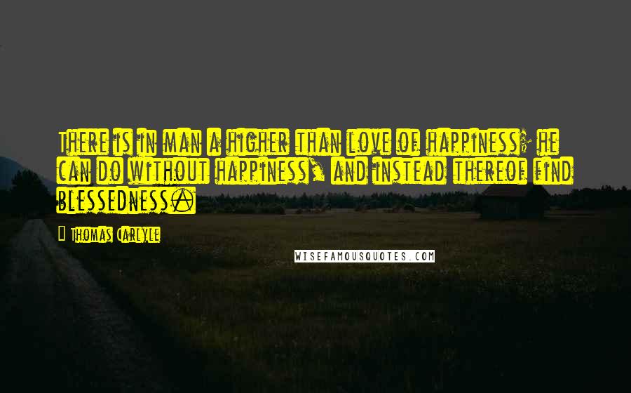 Thomas Carlyle Quotes: There is in man a higher than love of happiness; he can do without happiness, and instead thereof find blessedness.