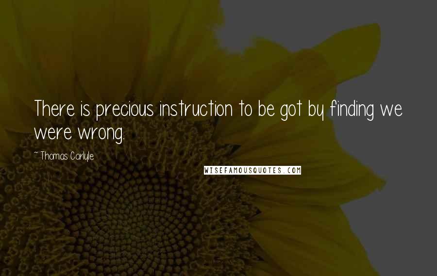 Thomas Carlyle Quotes: There is precious instruction to be got by finding we were wrong.