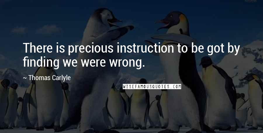 Thomas Carlyle Quotes: There is precious instruction to be got by finding we were wrong.