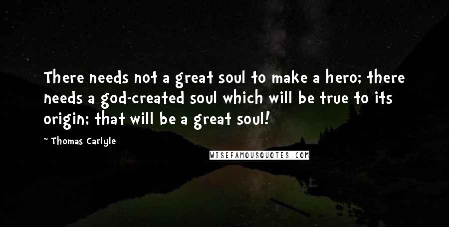Thomas Carlyle Quotes: There needs not a great soul to make a hero; there needs a god-created soul which will be true to its origin; that will be a great soul!