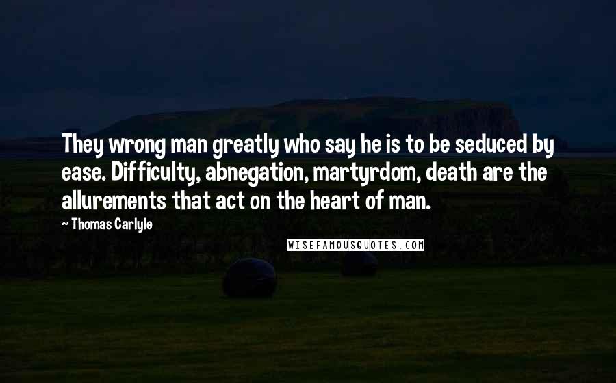 Thomas Carlyle Quotes: They wrong man greatly who say he is to be seduced by ease. Difficulty, abnegation, martyrdom, death are the allurements that act on the heart of man.