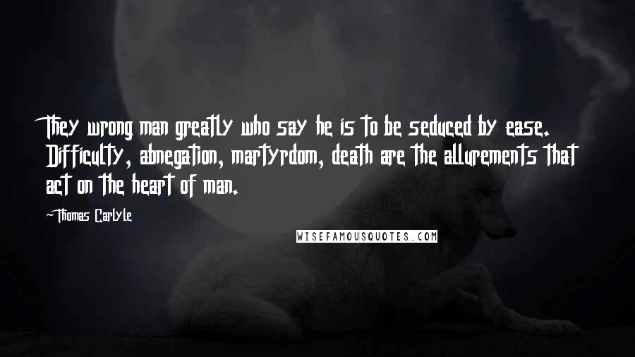 Thomas Carlyle Quotes: They wrong man greatly who say he is to be seduced by ease. Difficulty, abnegation, martyrdom, death are the allurements that act on the heart of man.
