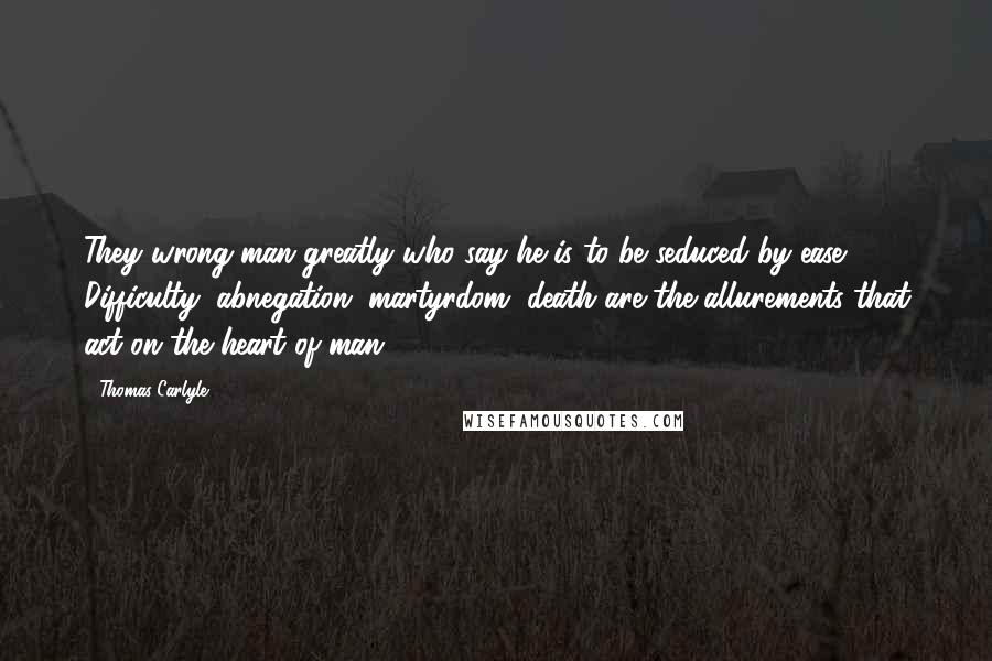 Thomas Carlyle Quotes: They wrong man greatly who say he is to be seduced by ease. Difficulty, abnegation, martyrdom, death are the allurements that act on the heart of man.