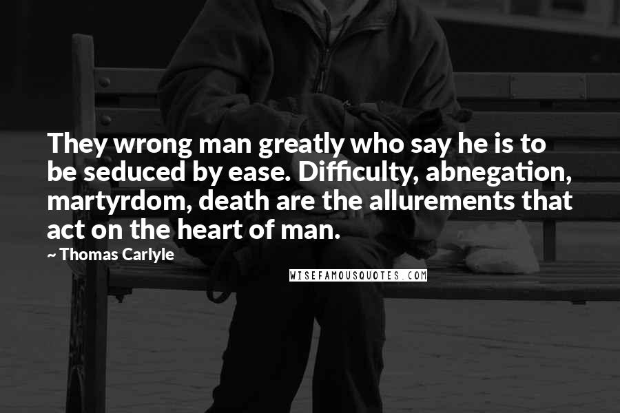 Thomas Carlyle Quotes: They wrong man greatly who say he is to be seduced by ease. Difficulty, abnegation, martyrdom, death are the allurements that act on the heart of man.
