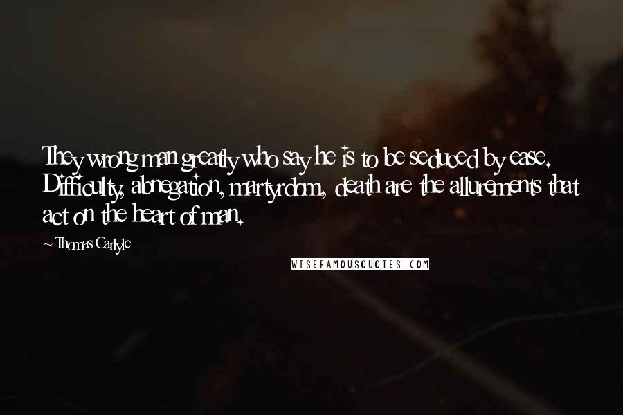 Thomas Carlyle Quotes: They wrong man greatly who say he is to be seduced by ease. Difficulty, abnegation, martyrdom, death are the allurements that act on the heart of man.