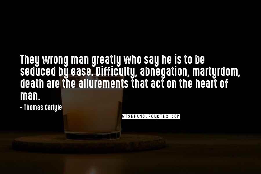 Thomas Carlyle Quotes: They wrong man greatly who say he is to be seduced by ease. Difficulty, abnegation, martyrdom, death are the allurements that act on the heart of man.