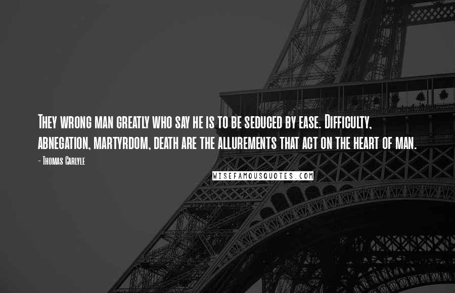 Thomas Carlyle Quotes: They wrong man greatly who say he is to be seduced by ease. Difficulty, abnegation, martyrdom, death are the allurements that act on the heart of man.