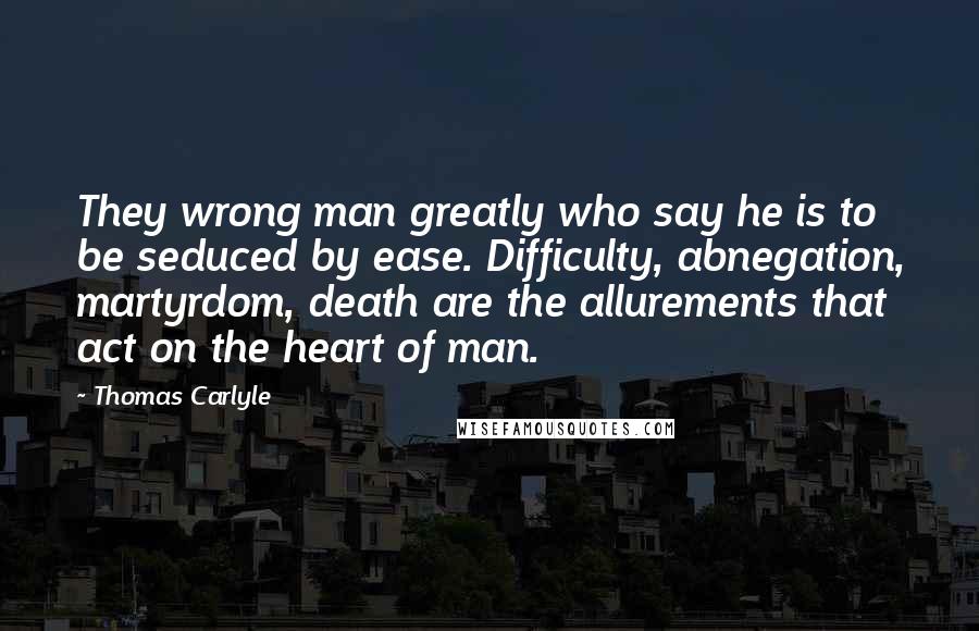 Thomas Carlyle Quotes: They wrong man greatly who say he is to be seduced by ease. Difficulty, abnegation, martyrdom, death are the allurements that act on the heart of man.