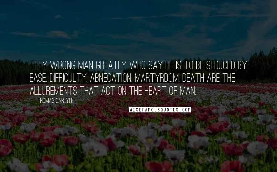 Thomas Carlyle Quotes: They wrong man greatly who say he is to be seduced by ease. Difficulty, abnegation, martyrdom, death are the allurements that act on the heart of man.