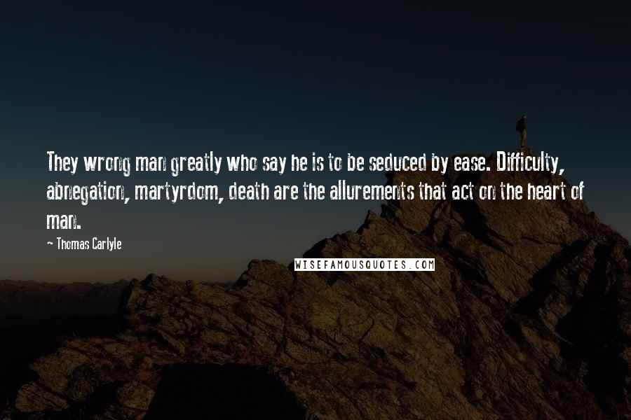 Thomas Carlyle Quotes: They wrong man greatly who say he is to be seduced by ease. Difficulty, abnegation, martyrdom, death are the allurements that act on the heart of man.