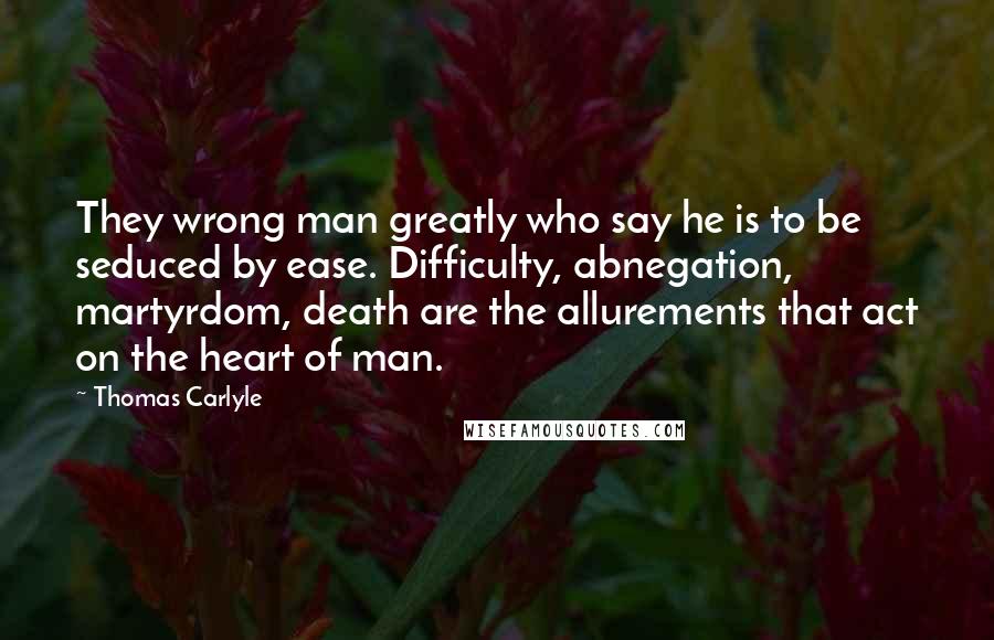 Thomas Carlyle Quotes: They wrong man greatly who say he is to be seduced by ease. Difficulty, abnegation, martyrdom, death are the allurements that act on the heart of man.