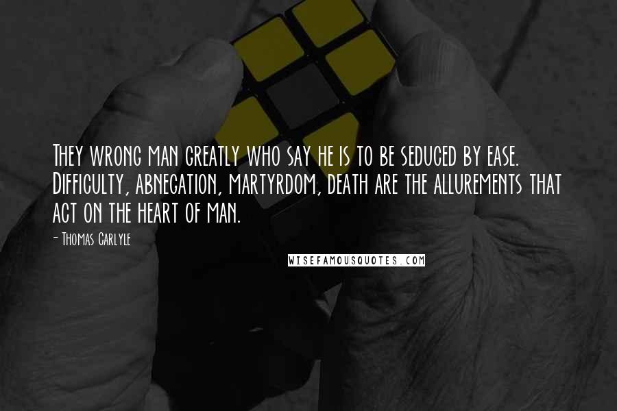 Thomas Carlyle Quotes: They wrong man greatly who say he is to be seduced by ease. Difficulty, abnegation, martyrdom, death are the allurements that act on the heart of man.