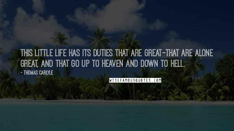 Thomas Carlyle Quotes: This little life has its duties that are great-that are alone great, and that go up to heaven and down to hell.