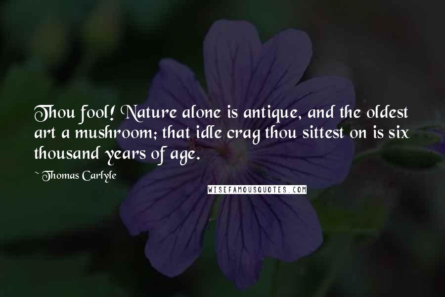 Thomas Carlyle Quotes: Thou fool! Nature alone is antique, and the oldest art a mushroom; that idle crag thou sittest on is six thousand years of age.