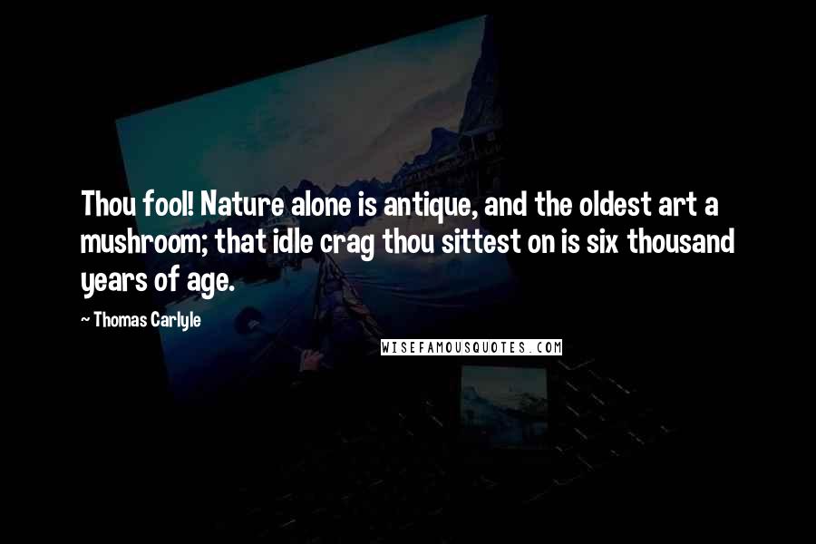 Thomas Carlyle Quotes: Thou fool! Nature alone is antique, and the oldest art a mushroom; that idle crag thou sittest on is six thousand years of age.