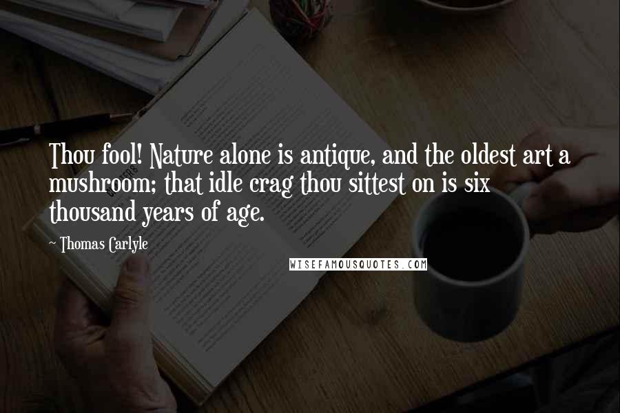 Thomas Carlyle Quotes: Thou fool! Nature alone is antique, and the oldest art a mushroom; that idle crag thou sittest on is six thousand years of age.