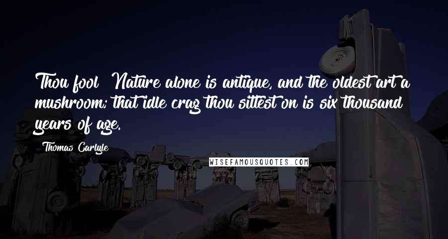 Thomas Carlyle Quotes: Thou fool! Nature alone is antique, and the oldest art a mushroom; that idle crag thou sittest on is six thousand years of age.