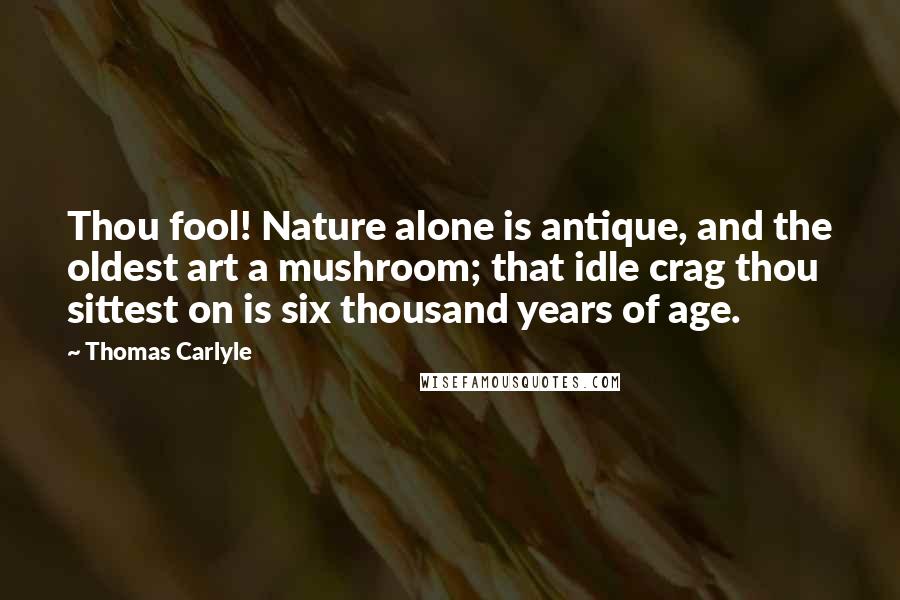 Thomas Carlyle Quotes: Thou fool! Nature alone is antique, and the oldest art a mushroom; that idle crag thou sittest on is six thousand years of age.