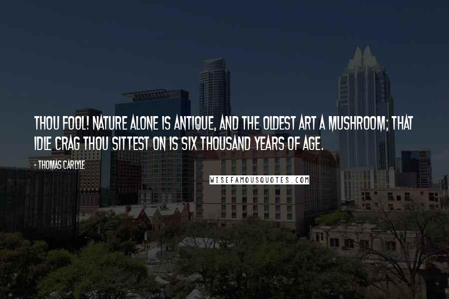 Thomas Carlyle Quotes: Thou fool! Nature alone is antique, and the oldest art a mushroom; that idle crag thou sittest on is six thousand years of age.