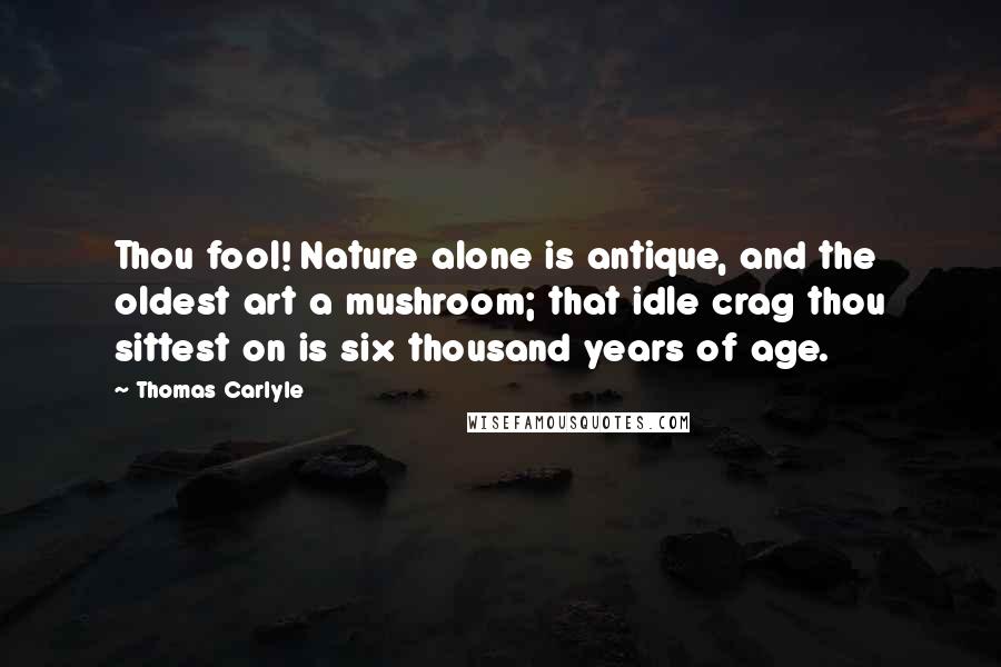 Thomas Carlyle Quotes: Thou fool! Nature alone is antique, and the oldest art a mushroom; that idle crag thou sittest on is six thousand years of age.