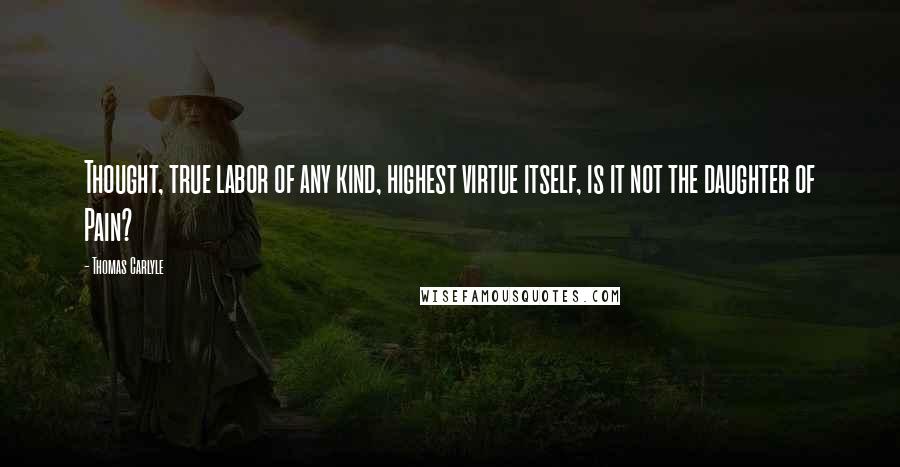 Thomas Carlyle Quotes: Thought, true labor of any kind, highest virtue itself, is it not the daughter of Pain?