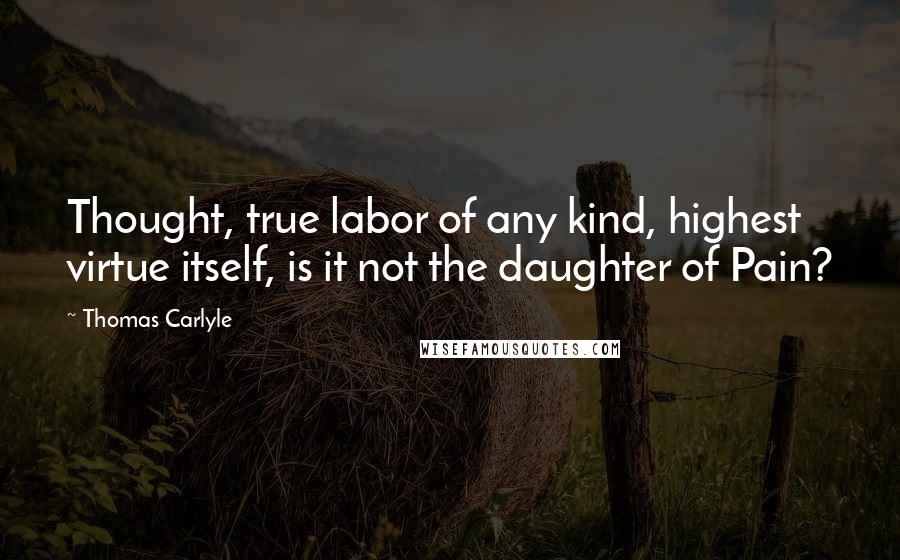 Thomas Carlyle Quotes: Thought, true labor of any kind, highest virtue itself, is it not the daughter of Pain?