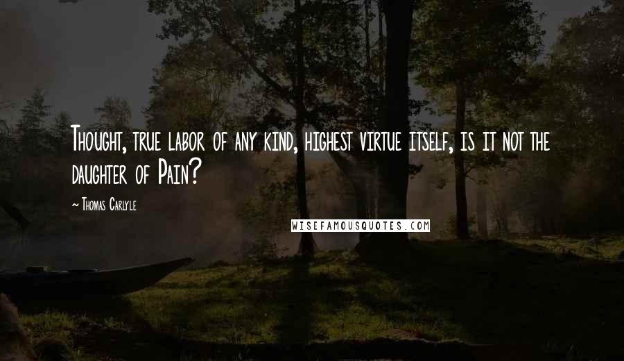 Thomas Carlyle Quotes: Thought, true labor of any kind, highest virtue itself, is it not the daughter of Pain?