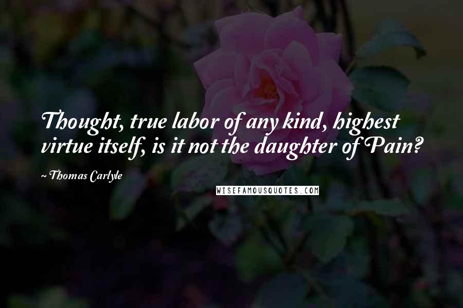 Thomas Carlyle Quotes: Thought, true labor of any kind, highest virtue itself, is it not the daughter of Pain?