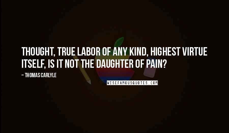 Thomas Carlyle Quotes: Thought, true labor of any kind, highest virtue itself, is it not the daughter of Pain?