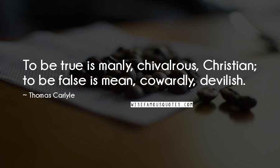 Thomas Carlyle Quotes: To be true is manly, chivalrous, Christian; to be false is mean, cowardly, devilish.