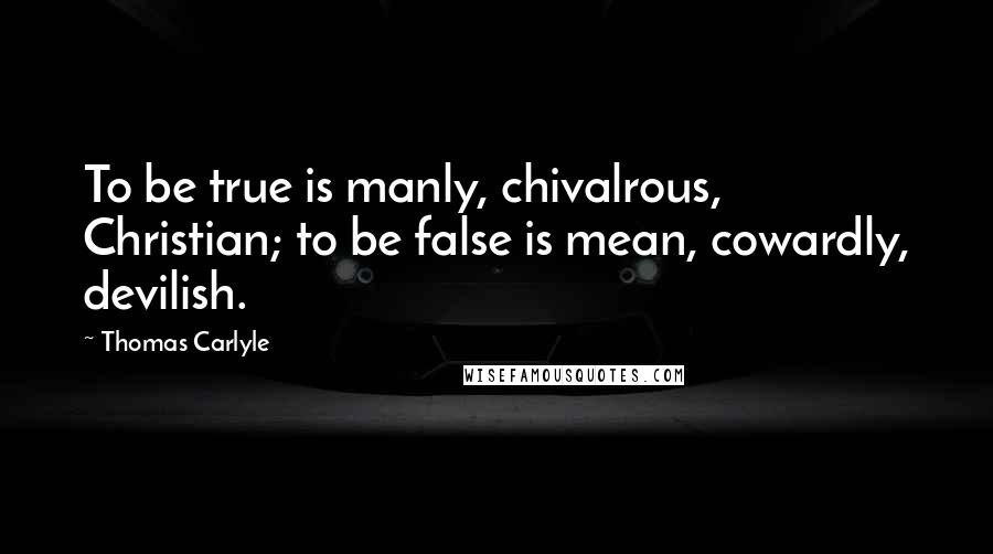 Thomas Carlyle Quotes: To be true is manly, chivalrous, Christian; to be false is mean, cowardly, devilish.