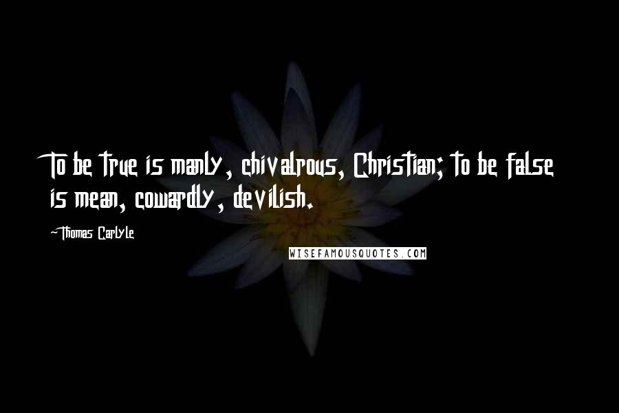 Thomas Carlyle Quotes: To be true is manly, chivalrous, Christian; to be false is mean, cowardly, devilish.