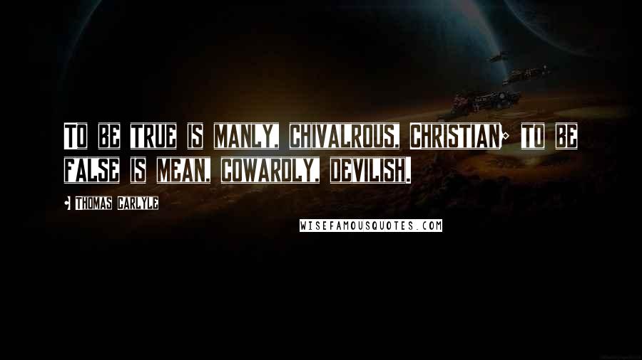 Thomas Carlyle Quotes: To be true is manly, chivalrous, Christian; to be false is mean, cowardly, devilish.