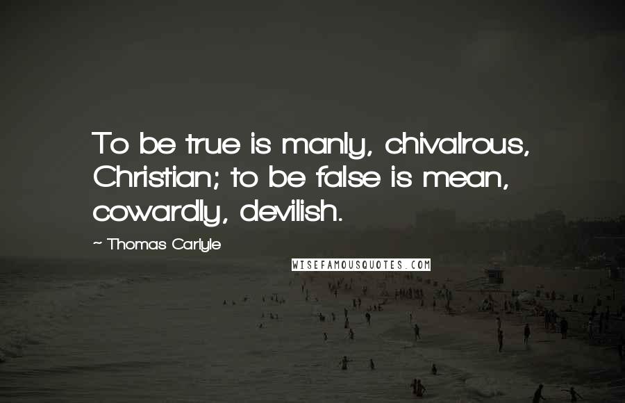 Thomas Carlyle Quotes: To be true is manly, chivalrous, Christian; to be false is mean, cowardly, devilish.