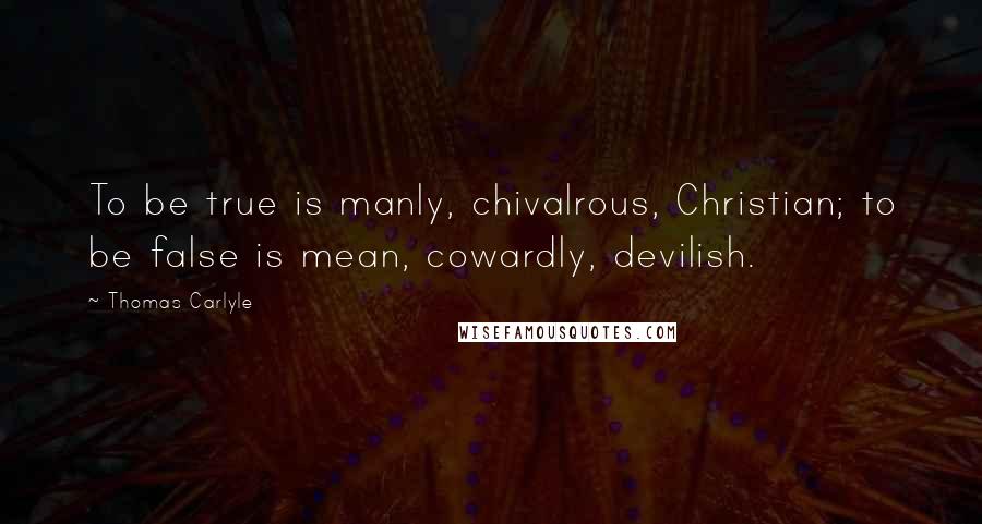 Thomas Carlyle Quotes: To be true is manly, chivalrous, Christian; to be false is mean, cowardly, devilish.