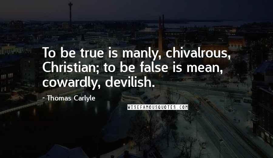 Thomas Carlyle Quotes: To be true is manly, chivalrous, Christian; to be false is mean, cowardly, devilish.