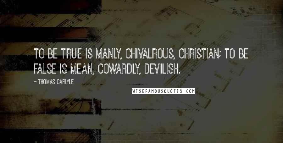 Thomas Carlyle Quotes: To be true is manly, chivalrous, Christian; to be false is mean, cowardly, devilish.
