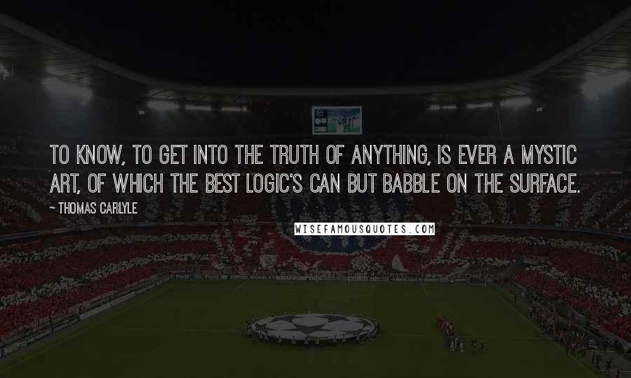 Thomas Carlyle Quotes: To know, to get into the truth of anything, is ever a mystic art, of which the best logic's can but babble on the surface.