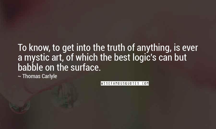 Thomas Carlyle Quotes: To know, to get into the truth of anything, is ever a mystic art, of which the best logic's can but babble on the surface.