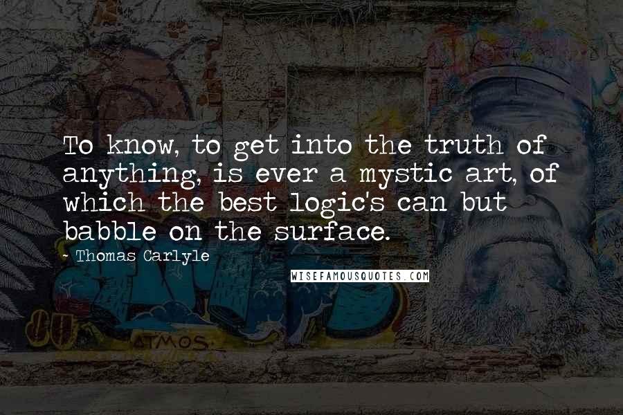 Thomas Carlyle Quotes: To know, to get into the truth of anything, is ever a mystic art, of which the best logic's can but babble on the surface.