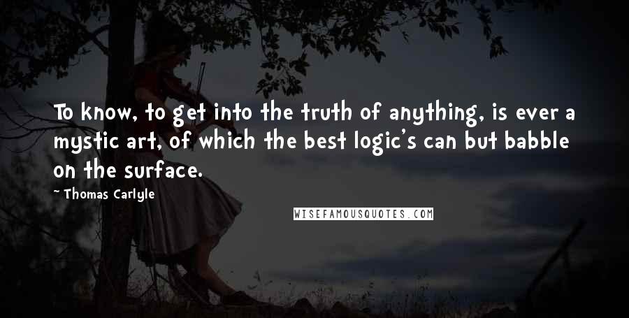 Thomas Carlyle Quotes: To know, to get into the truth of anything, is ever a mystic art, of which the best logic's can but babble on the surface.