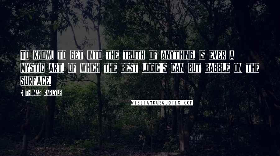Thomas Carlyle Quotes: To know, to get into the truth of anything, is ever a mystic art, of which the best logic's can but babble on the surface.